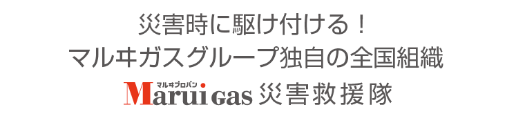 お客さまの安心・安全のために災害時に全国から駆けつける!Marui Gas災害救援隊